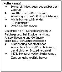 Text Box: Kulturkampf:
	Bismarck: Misstrauen gegenber dem Zentrum 
	Juli 1871: Schlieen der kath. Abteilung im preu. Kultusministerium
	Allmhlich verschrfender 