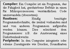 Text Box: Compiler: Ein Compiler ist ein Programm, das die Fhigkeit hat, geschriebene Befehle in einen fr Mikroprozessoren verstndlichen Code umzuwandeln (bersetzen).
Routinen: Hufig bentigte Programmabschnitte, die zentral vorhanden sind und von anderen Programmen aufgerufen werden knnen. Dies erleichtert dem Programmierer z.B. die Ansteuerung eines Diskettenlaukwerks.
Peripherie: In den Computer integrierte oder externe Zusatzgerte wie Drucker, Soundkarten usw.
