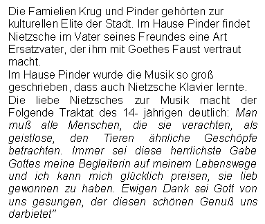 Text Box: Die Famielien Krug und Pinder gehrten zur kulturellen Elite der Stadt. Im Hause Pinder findet Nietzsche im Vater seines Freundes eine Art Ersatzvater, der ihm mit Goethes Faust vertraut macht. 
Im Hause Pinder wurde die Musik so gro geschrieben, dass auch Nietzsche Klavier lernte.
Die liebe Nietzsches zur Musik macht der Folgende Traktat des 14- jhrigen deutlich: Man mu alle Menschen, die sie verachten, als geistlose, den Tieren hnliche Geschpfe betrachten. Immer sei diese herrlichste Gabe Gottes meine Begleiterin auf meinem Lebenswege und ich kann mich glcklich preisen, sie lieb gewonnen zu haben. Ewigen Dank sei Gott von uns gesungen, der diesen schnen Genu uns darbietet'
