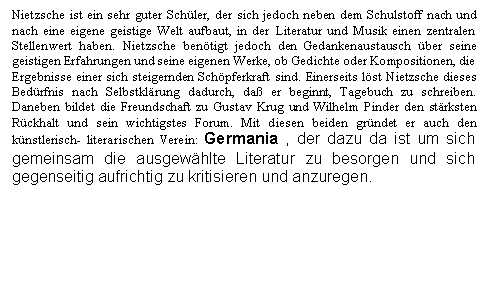 Text Box: Nietzsche ist ein sehr guter Schler, der sich jedoch neben dem Schulstoff nach und nach eine eigene geistige Welt aufbaut, in der Literatur und Musik einen zentralen Stellenwert haben. Nietzsche bentigt jedoch den Gedankenaustausch ber seine geistigen Erfahrungen und seine eigenen Werke, ob Gedichte oder Kompositionen, die Ergebnisse einer sich steigernden Schpferkraft sind. Einerseits lst Nietzsche dieses Bedrfnis nach Selbstklrung dadurch, da er beginnt, Tagebuch zu schreiben. Daneben bildet die Freundschaft zu Gustav Krug und Wilhelm Pinder den strksten Rckhalt und sein wichtigstes Forum. Mit diesen beiden grndet er auch den knstlerisch- literarischen Verein: Germania , der dazu da ist um sich gemeinsam die ausgewhlte Literatur zu besorgen und sich gegenseitig aufrichtig zu kritisieren und anzuregen.


