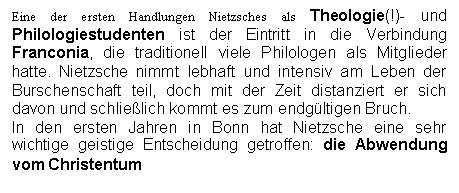 Text Box: Eine der ersten Handlungen Nietzsches als Theologie(!)- und Philologiestudenten ist der Eintritt in die Verbindung Franconia, die traditionell viele Philologen als Mitglieder hatte. Nietzsche nimmt lebhaft und intensiv am Leben der Burschenschaft teil, doch mit der Zeit distanziert er sich davon und schlielich kommt es zum endgltigen Bruch.
In den ersten Jahren in Bonn hat Nietzsche eine sehr wichtige geistige Entscheidung getroffen: die Abwendung vom Christentum
