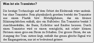 Text Box: Was ist ein Transistor?

Die heutige Technologie auf dem Gebiet der Elektronik wre undenk-bar ohne Transistor. Rein physikalisch gesehen besteht der Transistor aus einem Plastik bzw. Metallgehuse, das ein kleines Siliziumplttchen enthlt, also ein Halbleiter. Ein Transistor besitzt 3 Anschlussdrhte, die Basis, Kollektor und Emitter heissen. Durch einen Transistor wird es einem ermglicht, mit relativ kleinen Strmen einen gros-sen Strom zu Schalten. Der grosse Strom, der am Ausgang des Tran- sistors liegt, enthlt das genau gleiche Signal wie der Eingangsstrom, nur ist er bedeutend grsser.
