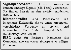 Text Box: Signalprozessoren: Diese Prozessoren knnen Analoge Signale (z.B. Tne) verarbeiten. Sie finden Einsatz in den meisten modernen HiFi-Anlagen.
Microcontroller sind Prozessoren mit integrierter Elektronik, die es ihnen ermglicht, verschiedene Vorgnge zu steuern und berwachen. Sie finden hauptschlich in Haushaltsgerten Einsatz.
RISC steht fr Reduced Instruction Set Computer, also ein etwas abgespeckter, billiger Prozessor.
