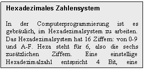 Text Box: Hexadezimales Zahlensystem

In der Computerprogrammierung ist es gebrulich, im Hexadezimalsystem zu arbeiten. Das Hexadezimalsystem hat 16 Ziffern: von 0-9 und A-F. Hexa steht fr 6, also die sechs zustzlichen Ziffern. Eine einstellige Hexadezimalzahl entspricht 4 Bit, eine zweistellige 8 Bit.
