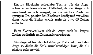 Text Box: Ein im Blocksatz gedruckter Text ist fr das Auge schwerer zu lesen als ein Flattertext, da das Auge sich manchmal einfach weigert, in die nchste Zeile zu springen. Das passiert bei Blocksatz hufig und vor allem dann, wenn die Zielen jeweils mehr als etwa 60 Zeilen enthalten. 

 Beim Flattersatz kann sich das Auge auch bei langen Zielen zustzlich am Zeilenende orientieren. 

 Gnstiger ist hier der linksbndige Flattersatz, weil das Auge so direkt die Zeile zurckverfolgen kann, die als nchste gelesen wird. 

