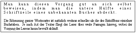 Text Box: Man kann diesen Vorgang gut an sich selbst beweisen, indem man die untere Hlfte einer Schriftzeile eines unbekannten Buches abdeckt. 

Die Erkennung ganzer Wortmuster ist natrlich weitaus schneller als die des Entzifferns einzelner Buchstaben. Je nach Art des Textes fliegt der Leser ber weite Passagen hinweg, wobei der Vorgang des Lesens kaum bewut abluft. 

