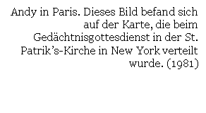 Text Box: Andy in Paris. Dieses Bild befand sich auf der Karte, die beim Gedchtnisgottesdienst in der St. Patrik's-Kirche in New York verteilt wurde. (1981)