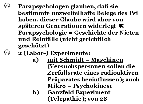 Text Box: > Parapsychologen glauben, da sie bestimmte unzweifelhafte Belege des Psi haben, dieser Glaube wird aber von spteren Generationen widerlegt  Parapsychologie = Geschichte der Nieten und Reinflle (nicht gerichtlich geschtzt)
> 2 (Labor-) Experimente:
a) mit Schmidt - Maschinen (Versuchspersonen sollen die Zerfallsrate eines radioaktiven Prparates beeinflussen); auch Mikro - Psychokinese
b) Ganzfeld Experiment (Telepathie); von 28 Versuchen fhrten nur 12 zu einem positiven Ergebnis 
beide sind von der Wissenschaft weit entfernt
