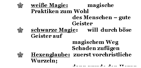 Text Box: ' weie Magie: magische Praktiken zum Wohl 
des Menschen - gute Geister
' schwarze Magie: will durch bse Geister auf 
magischem Weg Schaden zufgen
' Hexenglaube: zuerst vorchristliche Wurzeln; 
dann wurde den Hexen die
 Verbindung mit dem Teufel 
nachgesagt 

