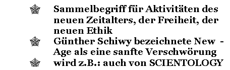 Text Box: ' Sammelbegriff fr Aktivitten des neuen Zeitalters, der Freiheit, der neuen Ethik
' Gnther Schiwy bezeichnete New - Age als eine sanfte Verschwrung
' wird z.B.: auch von SCIENTOLOGY benutzt

