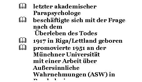 Text Box: & letzter akademischer Parapsychologe
& beschftigte sich mit der Frage nach dem
 berleben des Todes
& 1917 in Riga/Lettland geboren
& promovierte 1951 an der Mnchner Universitt 
mit einer Arbeit ber Auersinnliche 
Wahrnehmungen (ASW) in Psychologie
& organisierte schon whrend des Studiums 
Seminare und Vortrge ber parapsychologische 
Themen

