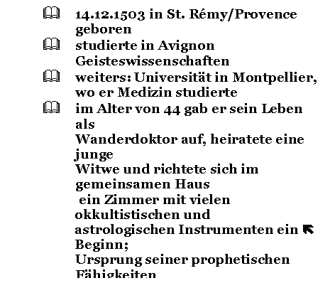 Text Box: & 14.12.1503 in St. Rmy/Provence geboren
& studierte in Avignon Geisteswissenschaften
& weiters: Universitt in Montpellier, 
wo er Medizin studierte
& im Alter von 44 gab er sein Leben als 
Wanderdoktor auf, heiratete eine junge 
Witwe und richtete sich im gemeinsamen Haus
 ein Zimmer mit vielen okkultistischen und 
astrologischen Instrumenten ein  Beginn;
Ursprung seiner prophetischen Fhigkeiten 
ist unbekannt
& viele Leute von weither wollten 
